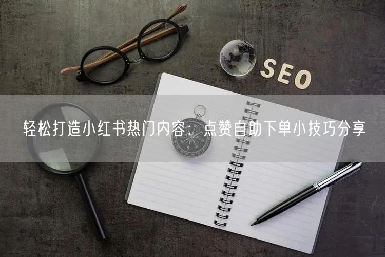 轻松打造小红书热门内容：点赞自助下单小技巧分享