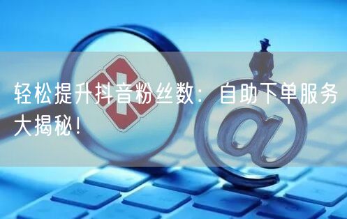 轻松提升抖音粉丝数：自助下单服务大揭秘！