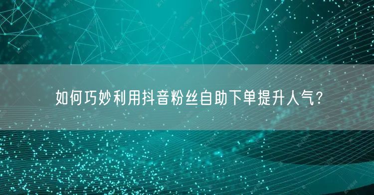 如何巧妙利用抖音粉丝自助下单提升人气？