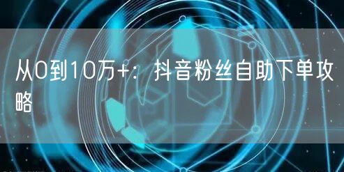 从0到10万+：抖音粉丝自助下单攻略