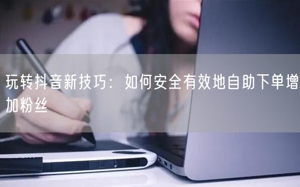 玩转抖音新技巧：如何安全有效地自助下单增加粉丝