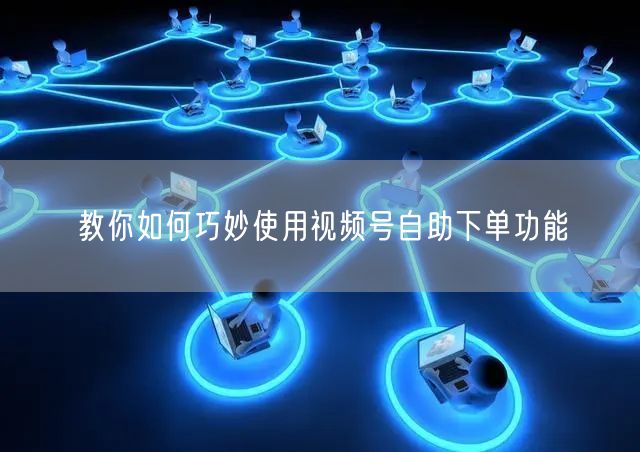 教你如何巧妙使用视频号自助下单功能