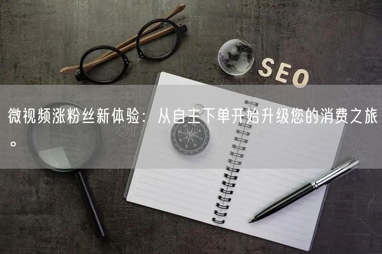微视频涨粉丝新体验：从自主下单开始升级您的消费之旅。