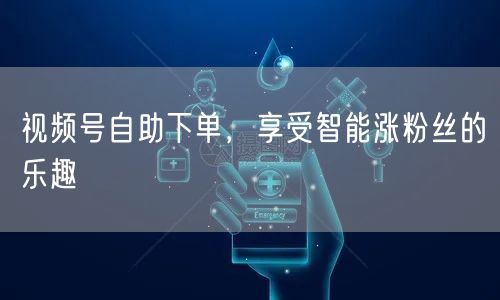 视频号自助下单，享受智能涨粉丝的乐趣