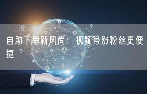 自助下单新风尚：视频号涨粉丝更便捷