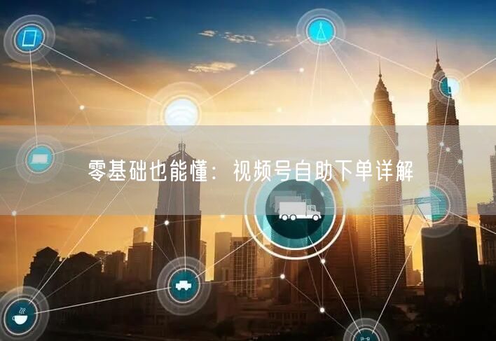 零基础也能懂：视频号自助下单详解