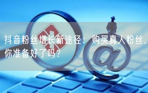 抖音粉丝增长新途径：购买真人粉丝，你准备好了吗？
