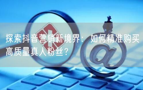 探索抖音营销新境界：如何精准购买高质量真人粉丝？