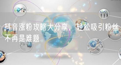 抖音涨粉攻略大分享，轻松吸引粉丝不再是难题