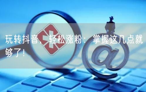 玩转抖音，轻松涨粉：掌握这几点就够了！