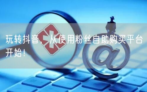 玩转抖音，从使用粉丝自助购买平台开始！