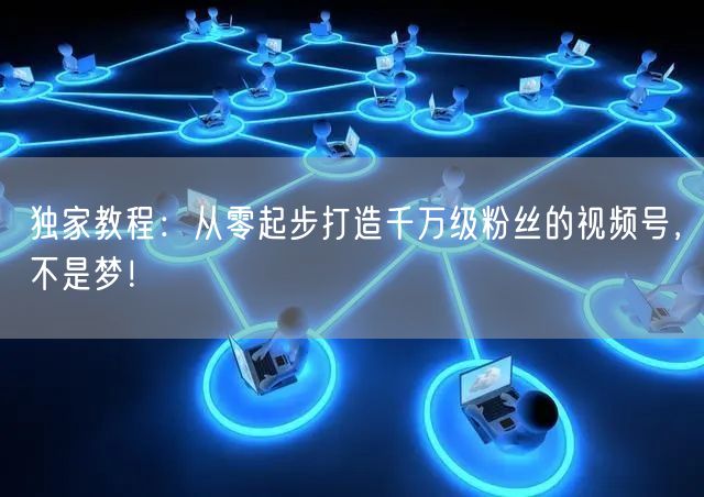 独家教程：从零起步打造千万级粉丝的视频号，不是梦！