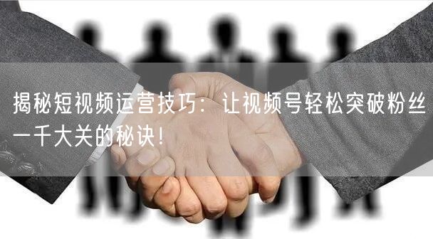揭秘短视频运营技巧：让视频号轻松突破粉丝一千大关的秘诀！