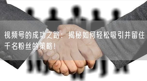视频号的成功之路：揭秘如何轻松吸引并留住千名粉丝的策略！