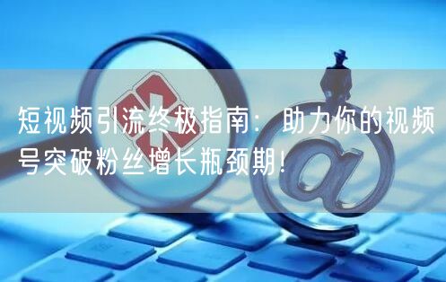 短视频引流终极指南：助力你的视频号突破粉丝增长瓶颈期！