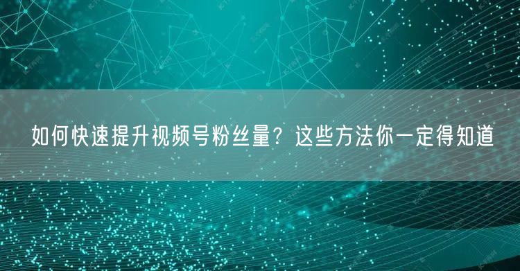 如何快速提升视频号粉丝量？这些方法你一定得知道