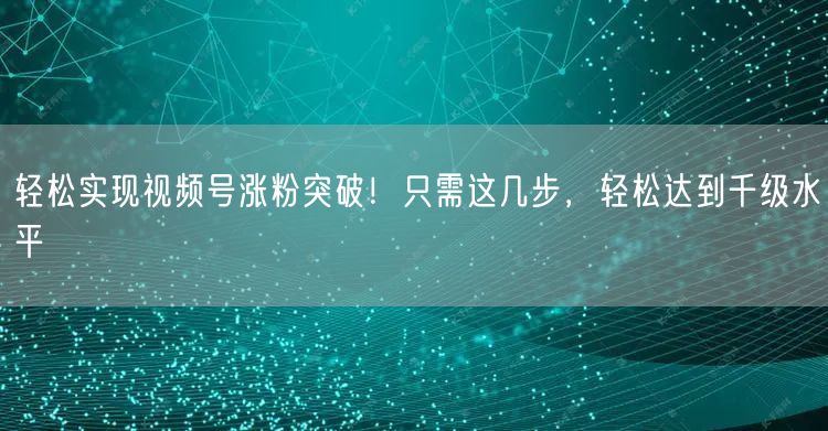 轻松实现视频号涨粉突破！只需这几步，轻松达到千级水平