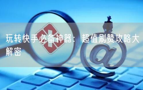 玩转快手必备神器：超值刷赞攻略大解密