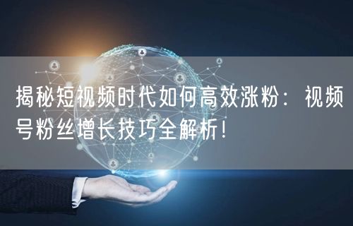 揭秘短视频时代如何高效涨粉：视频号粉丝增长技巧全解析！