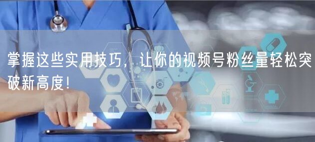 掌握这些实用技巧，让你的视频号粉丝量轻松突破新高度！