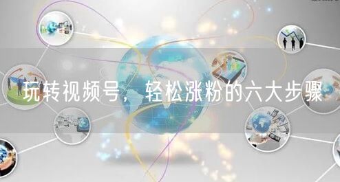 玩转视频号，轻松涨粉的六大步骤
