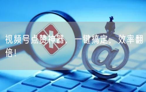 视频号点赞神器，一键搞定，效率翻倍！
