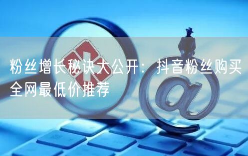 粉丝增长秘诀大公开：抖音粉丝购买全网最低价推荐