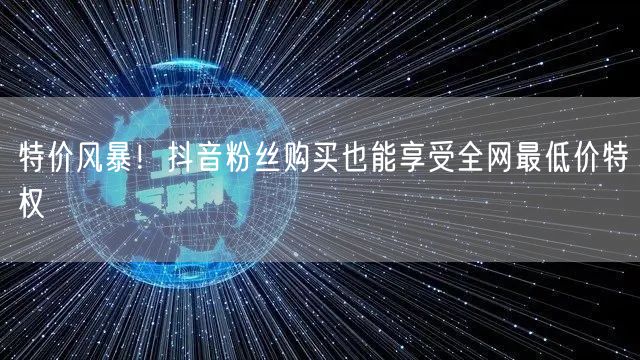 特价风暴！抖音粉丝购买也能享受全网最低价特权