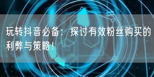 玩转抖音必备：探讨有效粉丝购买的利弊与策略！