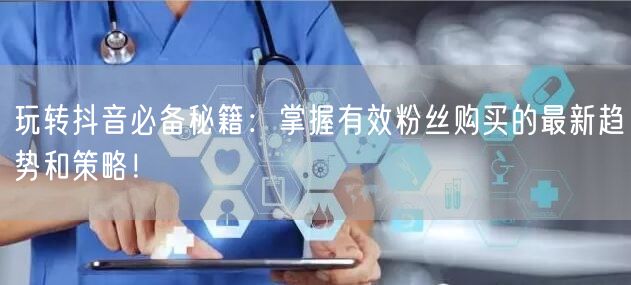 玩转抖音必备秘籍：掌握有效粉丝购买的最新趋势和策略！